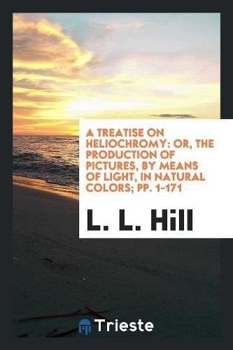 A Treatise on Heliochromy Or, the Production of Pictures, by Means of Light, in Natural Colors; Pp. 1-171