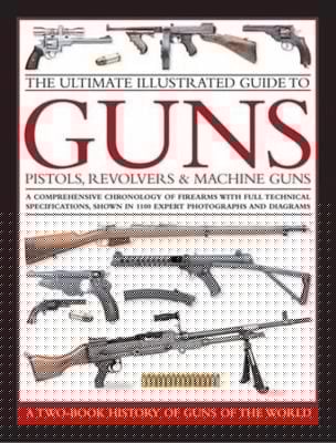 The Ultimate Illustrated Guide To Guns Pistols Revolvers And Machine Guns A Comprehensive Chronology Of Firearms With Full Technical Specifications Shown In 1100 Expert Photographs And Diagrams