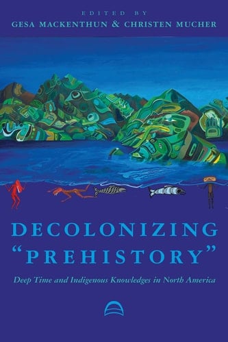 Decolonizing “Prehistory”: Deep Time and Indigenous Knowledges in North America (Archaeology of Indigenous-Colonial Interactions in the Americas)