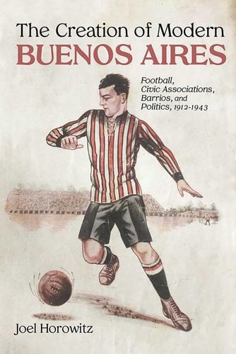 The Creation of Modern Buenos Aires Football, Civic Associations, Barrios, and Politics, 1912–1943