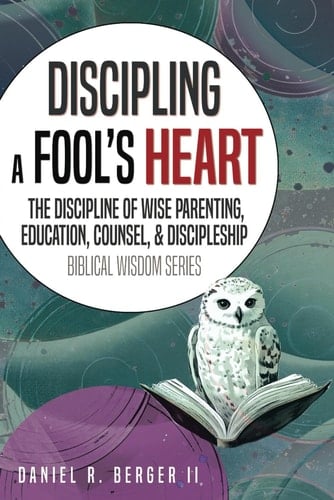 Discipling a Fool's Heart: The Discipline of Wise Parenting, Education, Counsel, and Discipleship