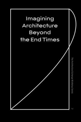Imagining Architecture Beyond the End Times The Architecture Exchange Workshop Series, No. 2