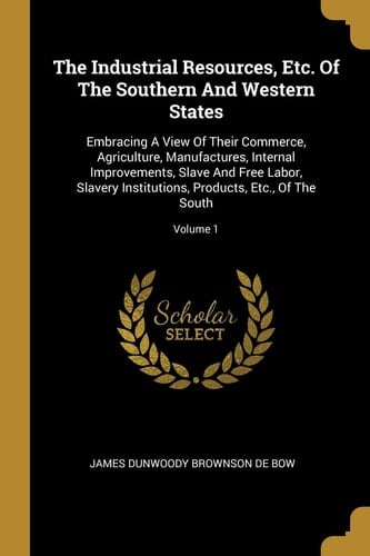 The Industrial Resources, Etc. Of The Southern And Western States Embracing A View Of Their Commerce, Agriculture, Manufactures, Internal Improvements, Slave And Free Labor, Slavery Institutions, Products, Etc., Of The South; Volume 1