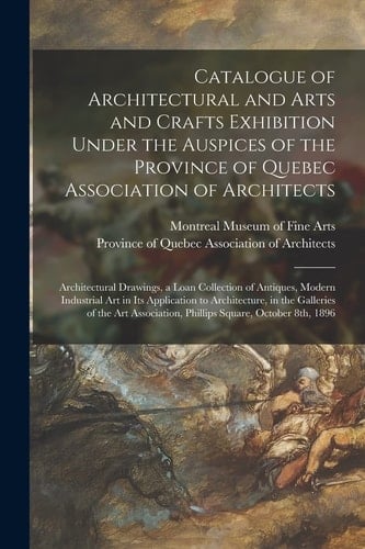 Catalogue of Architectural and Arts and Crafts Exhibition Under the Auspices of the Province of Quebec Association of Architects [microform] Architectural Drawings, a Loan Collection of Antiques, Modern Industrial Art in Its Application To...