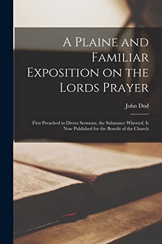 A Plaine and Familiar Exposition on the Lords Prayer First Preached in Divers Sermons, the Substance Whereof, is Now Published for the Benefit of the Church