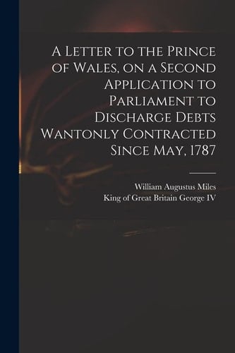 A Letter to the Prince of Wales, on a Second Application to Parliament to Discharge Debts Wantonly Contracted Since May, 1787