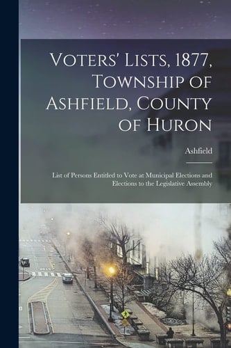 Voters' Lists, 1877, Township of Ashfield, County of Huron [microform] List of Persons Entitled to Vote at Municipal Elections and Elections to the Legislative Assembly