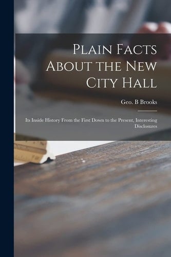 Plain Facts About the New City Hall [microform] Its Inside History From the First Down to the Present, Interesting Disclosures