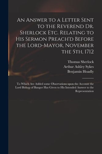 An Answer to a Letter Sent to the Reverend Dr. Sherlock Etc. Relating to His Sermon Preach'd Before the Lord-Mayor, November The 5th 1712 To Which Are Added Some Observations Upon the Account the Lord Bishop of Bangor Has Given to His Intended...