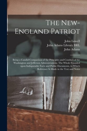 The New-England Patriot Being a Candid Comparison of the Principles and Conduct of the Washington and Jefferson Administrations. The Whole Founded Upon Indisputable Facts and Public Documents, to Which Reference is Made in the Text and Notes