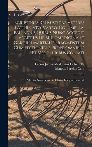 Scriptores Rei Rusticae Veteres Latini Cato, Varro, Columella, Palladius Quibus Nunc Accedit Vegetius De Mulomedicina Et Gargilii Martialis Fragmentum Cum Editionibus Prope Omnibus Et Mss. Pluribus Collati Adjectae Notae Virorum Clariss. Integrae Tum Edi