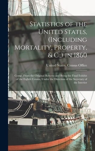 Statistics of the United States, (Including Mortality, Property, & C., ) in 1860 Comp. From the Original Returns and Being the Final Exhibit of the Eighth Census, Under the Direction of the Secretary of the Interior