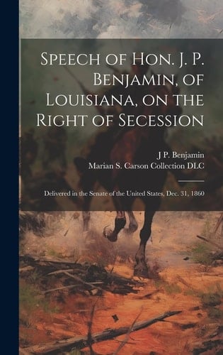 Speech of Hon. J. P. Benjamin, of Louisiana, on the Right of Secession Delivered in the Senate of the United States, Dec. 31, 1860