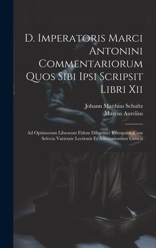 D. Imperatoris Marci Antonini Commentariorum Quos Sibi Ipsi Scripsit Libri Xii Ad Optimorum Librorum Fidem Diligenter Recognita. Cum Selecta Varietate Lectionis Et Adnotationibus Criticis