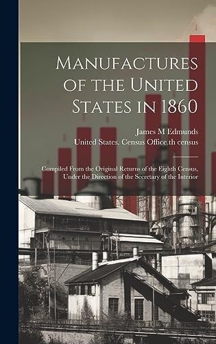 Manufactures of the United States in 1860; Compiled From the Original Returns of the Eighth Census, Under the Direction of the Secretary of the Interior