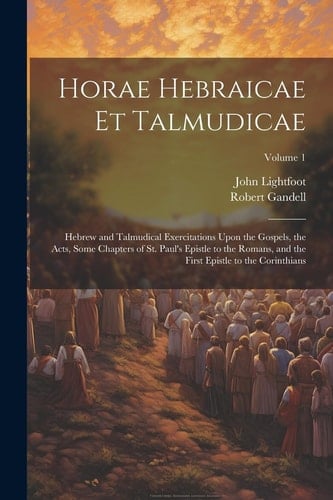Horae Hebraicae Et Talmudicae Hebrew and Talmudical Exercitations Upon the Gospels, the Acts, Some Chapters of St. Paul's Epistle to the Romans, and the First Epistle to the Corinthians; Volume 1