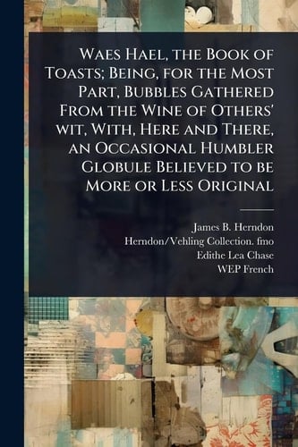 Waes Hael, the Book of Toasts; Being, for the Most Part, Bubbles Gathered From the Wine of Others' Wit, With, Here and There, an Occasional Humbler Globule Believed to be More Or Less Original