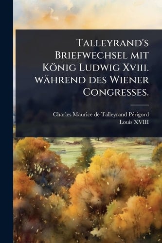 Talleyrand's Briefwechsel mit König Ludwig Xviii. während des Wiener Congresses.