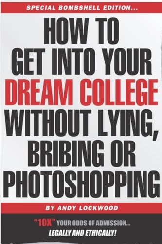 How to Get Into Your Dream College Without Lying, Bribing Or Photoshopping Insider Secrets of How to 10X Your Odds of Admission, Legally and Ethically!