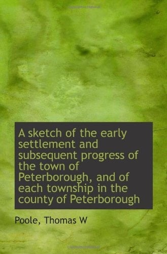 A sketch of the early settlement and subsequent progress of the town of Peterborough, and of each to