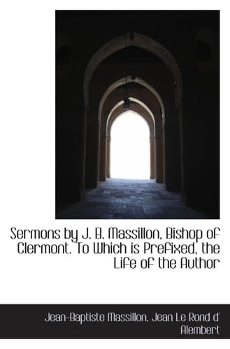 Sermons by J. B. Massillon, Bishop of Clermont. To Which is Prefixed, the Life of the Author