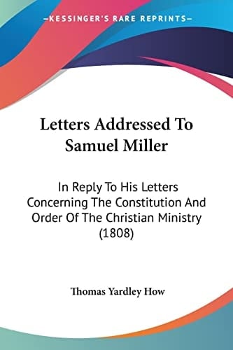 Letters Addressed To Samuel Miller: In Reply To His Letters Concerning The Constitution And Order Of The Christian Ministry (1808)