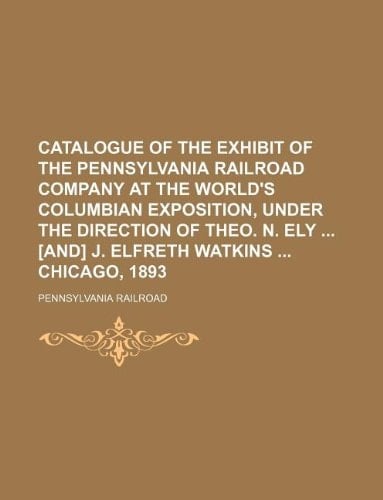 Catalogue of the exhibit of the Pennsylvania railroad company at the World's Columbian exposition, under the direction of Theo. N. Ely [and] J. Elfreth Watkins Chicago, 1893