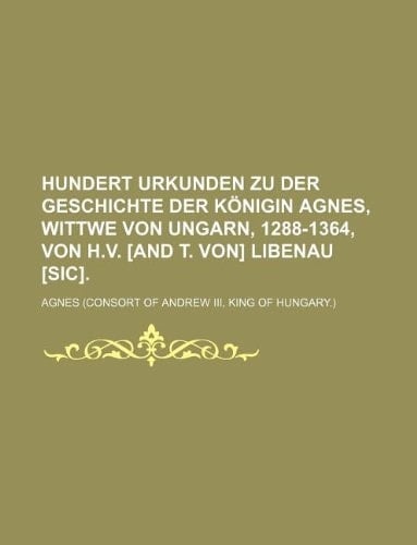 Hundert Urkunden Zu Der Geschichte Der Konigin Agnes, Wittwe Von Ungarn, 1288-1364, Von H.V. [And T. Von] Libenau [Sic].