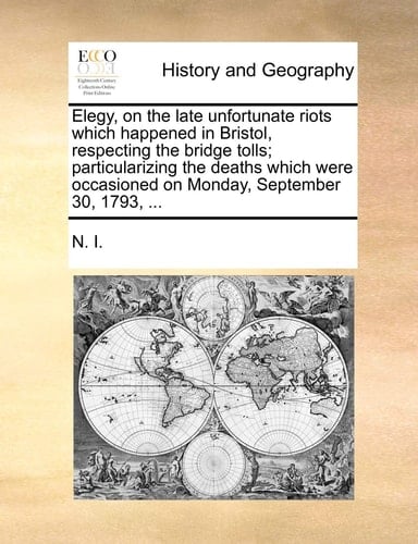 Elegy, on the late unfortunate riots which happened in Bristol, respecting the bridge tolls; particularizing the deaths which were occasioned on Monday, September 30, 1793, ...