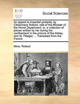 An appeal to impartial posterity, by Citizenness Roland, wife of the Minister of the Home Department: or, a collection of pieces written by her during ... St. Pélagie: ... Translated from the French.