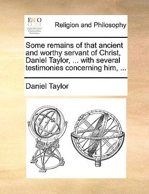 Some remains of that ancient and worthy servant of Christ, Daniel Taylor, ... with several testimonies concerning him, ...
