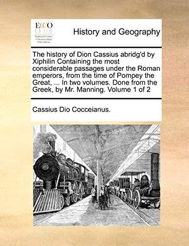 The history of Dion Cassius abridg'd by Xiphilin Containing the most considerable passages under the Roman emperors, from the time of Pompey the ... the Greek, by Mr. Manning. Volume 1 of 2