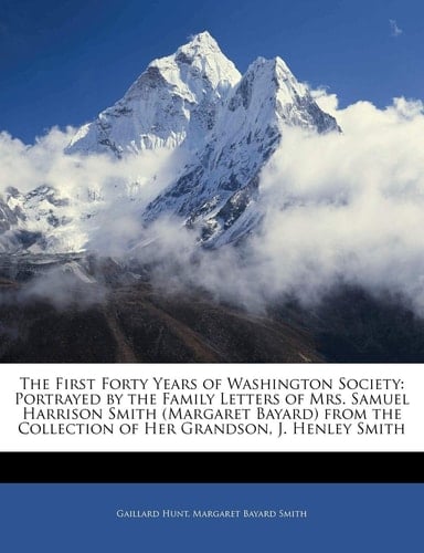 The First Forty Years of Washington Society: Portrayed by the Family Letters of Mrs. Samuel Harrison Smith (Margaret Bayard) from the Collection of Her Grandson, J. Henley Smith