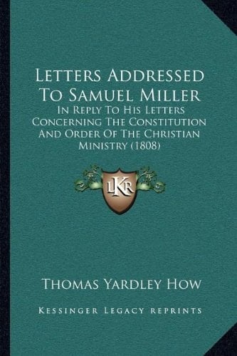 Letters Addressed To Samuel Miller: In Reply To His Letters Concerning The Constitution And Order Of The Christian Ministry (1808)