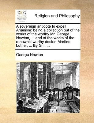 A sovereign antidote to expell Arianism: being a collection out of the works of the worthy Mr. George Newton, ... and of the works of the renown'd worthy doctor, Martine Luther, ... By G. I. ...