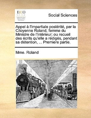 Appel à l'impartiale postérité, par la Citoyenne Roland, femme du Ministre de l'Intérieur; ou recueil des écrits qu'elle a rédigés, pendant sa détention, ... Premiere partie. (French Edition)