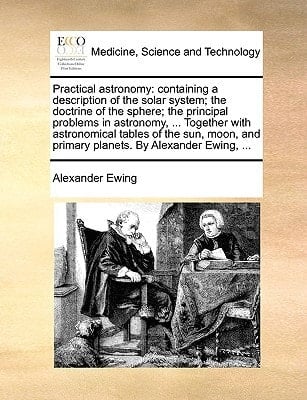 Practical astronomy: containing a description of the solar system; the doctrine of the sphere; the principal problems in astronomy, ... Together with ... and primary planets. By Alexander Ewing, ...