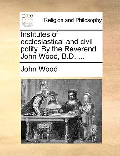 Institutes of ecclesiastical and civil polity. By the Reverend John Wood, B.D. ...