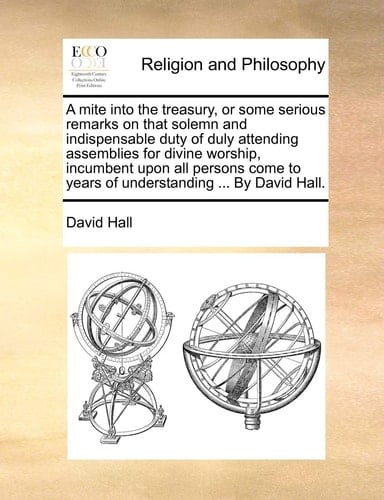 A mite into the treasury, or some serious remarks on that solemn and indispensable duty of duly attending assemblies for divine worship, incumbent ... to years of understanding ... By David Hall.