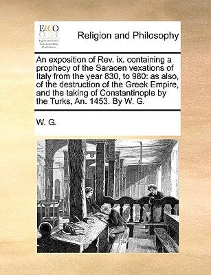 An exposition of Rev. ix. containing a prophecy of the Saracen vexations of Italy from the year 830, to 980: as also, of the destruction of the Greek ... by the Turks, An. 1453. By W. G.