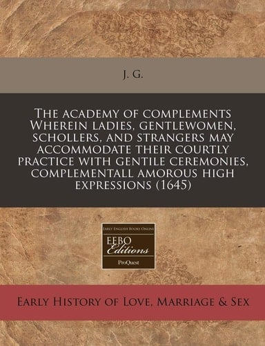 The academy of complements Wherein ladies, gentlewomen, schollers, and strangers may accommodate their courtly practice with gentile ceremonies, complementall amorous high expressions (1645)