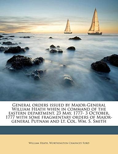 General orders issued by Major-General William Heath when in command of the eastern department, 23 May, 1777- 3 October, 1777 with some fragmentary ... Putnam and Lt. Col. Wm. S. Smith
