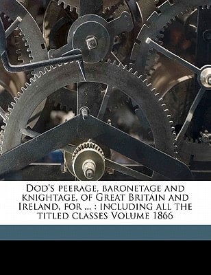 Dod's peerage, baronetage and knightage, of Great Britain and Ireland, for ...: including all the titled classes Volume 1866