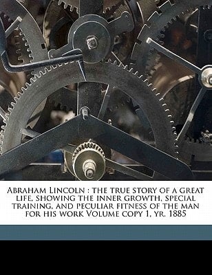 Abraham Lincoln: the true story of a great life, showing the inner growth, special training, and peculiar fitness of the man for his work Volume copy 1, yr. 1885