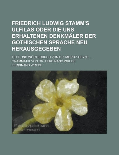 Friedrich Ludwig Stamm's Ulfilas Oder Die Uns Erhaltenen Denkmäler Der Gothischen Sprache Neu Herausgegeben; Text und Wörterbuch Von Dr. Moritz Heyne