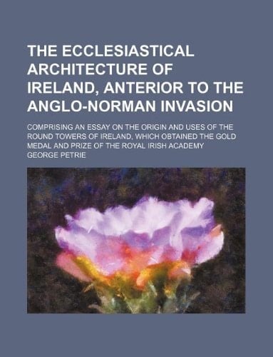 The ecclesiastical architecture of Ireland, anterior to the Anglo-Norman invasion; comprising an essay on the origin and uses of the round towers of ... medal and prize of the Royal Irish Academy