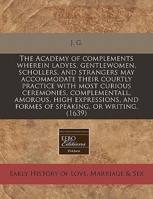 The Academy of complements wherein ladyes, gentlewomen, schollers, and strangers may accommodate their courtly practice with most curious ceremonies, ... and formes of speaking, or writing. (1639)