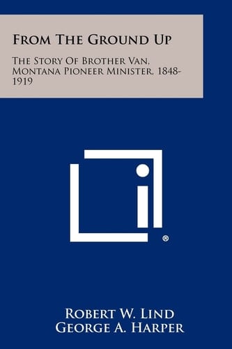 From The Ground Up The Story Of Brother Van, Montana Pioneer Minister, 1848-1919
