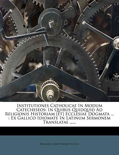 Institutiones Catholicae in Modum Catecheseos: In Quibus Quidquid Ad Religionis Historiam [Et] Ecclesiae Dogmata ...: Ex Gallico Idiomate in Latinum S (Latin Edition)