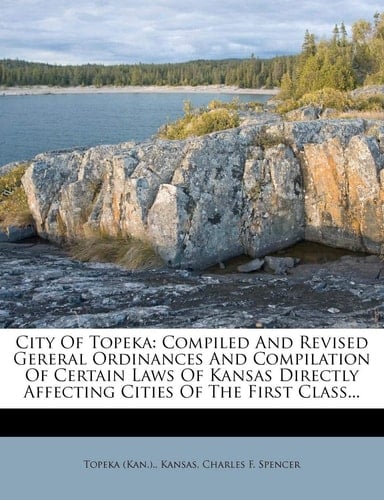 City Of Topeka: Compiled And Revised Gereral Ordinances And Compilation Of Certain Laws Of Kansas Directly Affecting Cities Of The First Class...